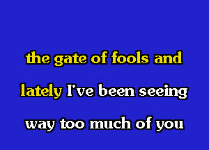 the gate of fools and

lately I've been seeing

way too much of you