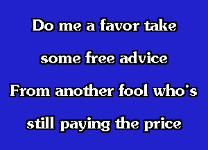 Do me a favor take
some free advice
From another fool who's

still paying the price