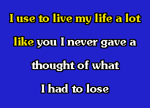 I use to live my life a lot
like you I never gave a
thought of what

I had to lose