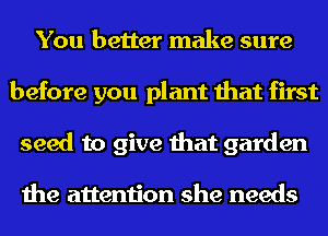 You better make sure
before you plant that first
seed to give that garden

the attention she needs