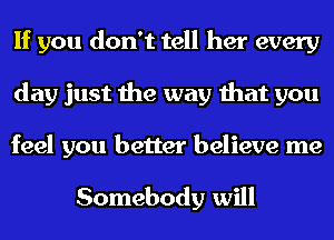 If you don't tell her every
day just the way that you
feel you better believe me

Somebody will