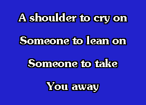 A shoulder to cry on

Someone to lean on
Someone to take

You away