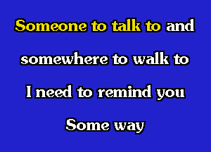 Someone to talk to and
somewhere to walk to
I need to remind you

Some way