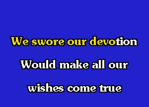 We swore our devotion

Would make all our

wishes come We