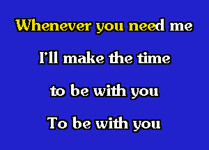 Whenever you need me
I'll make the time
to be with you

To be with you