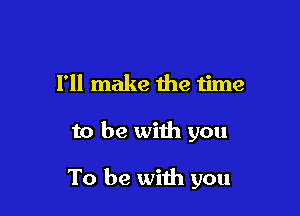 I'll make the time

to be with you

To be with you