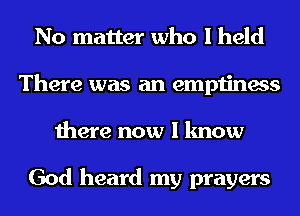 No matter who I held
There was an emptiness
there now I know

God heard my prayers