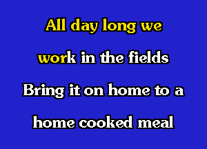 All day long we
work in the fields
Bring it on home to a

home cooked meal