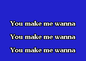 You make me wanna
You make me wanna

You make me wanna