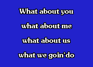 What about you
what about me

what about us

what we goin'do