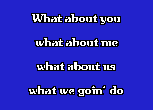 What about you
what about me

what about us

what we goin' do