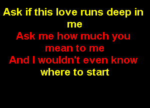 Ask if this love runs deep in
me
Ask me how much you
mean to me
And I wouldn't even know
where to start