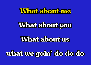 What about me
What about you

What about us

what we goin' do do do