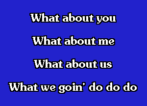 What about you
What about me

What about us

What we goin' do do do