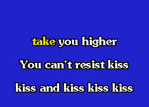 take you higher
You can't resist kiss

kiss and kiss kiss kiss