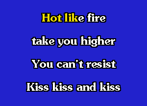 Hot like fire

take you higher

You can't resist

Kiss kiss and kiss