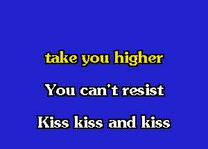 take you higher

You can't resist

Kiss kiss and kiss