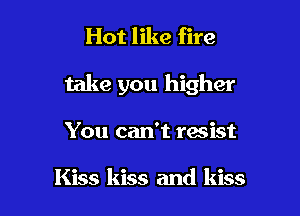 Hot like fire

take you higher

You can't resist

Kiss kiss and kiss