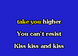 take you higher

You can't resist

Kiss kiss and kiss