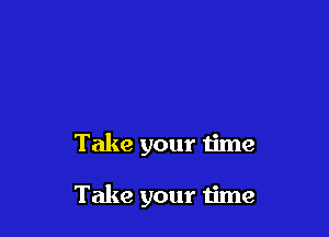 Take your time

Take your time