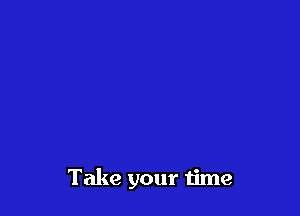 Take your time