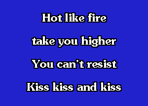 Hot like fire

take you higher

You can't resist

Kiss kiss and kiss