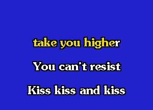 take you higher

You can't resist

Kiss kiss and kiss