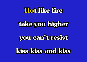Hot like fire

take you higher

you can't resist

kiss kiss and kiss