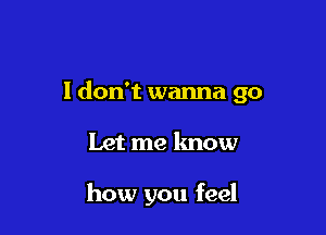 I don't wanna go

Let me know

how you feel