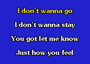 I don't wanna go
I don't wanna stay

You got let me lmow

Just how you feel I