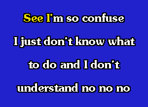 See I'm so confuse
I just don't know what
to do and I don't

understand no no no