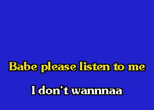 Babe please listen to me

I don't wannnaa