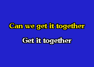 Can we get it together

Get it together