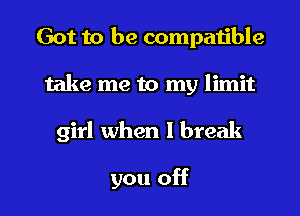 Got to be compatible

take me to my limit

girl when I break

you off