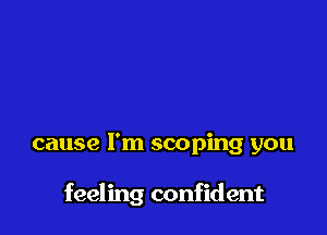 cause I'm scoping you

feeling confident