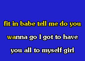 fit in babe tell me do you
wanna go I got to have

you all to myself girl