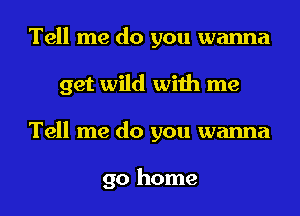 Tell me do you wanna
get wild with me
Tell me do you wanna

go home