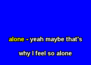 alone - yeah maybe that's

why I feel so alone