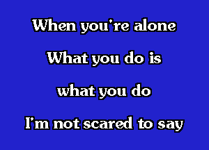 When you're alone

What you do is
what you do

I'm not scared to say