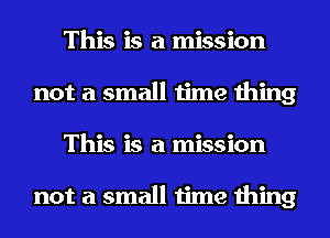 This is a mission
not a small time thing
This is a mission

not a small time thing