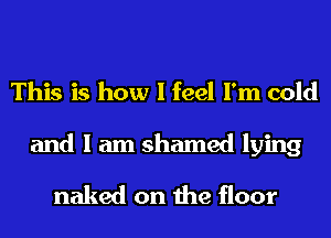 This is how I feel I'm cold

and I am shamed lying
naked on the floor