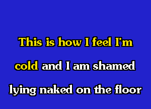 This is how I feel I'm

cold and I am shamed

lying naked on the floor