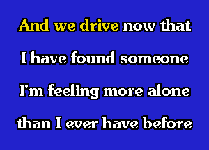 And we drive now that
I have found someone
I'm feeling more alone

than I ever have before