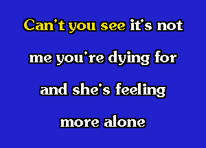 Can't you see it's not

me you're dying for

and she's feeling

more alone