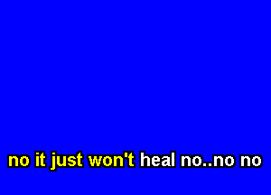 no it just won't heal no..no no