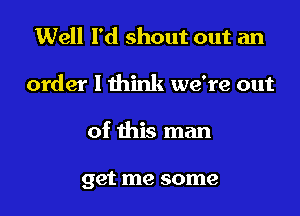 Well I'd shout out an
order I think we're out

of this man

get me some