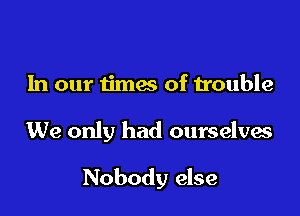 In our iimes of trouble

We only had ourselves

Nobody else