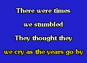 There were times
we stumbled

They thought they

we cry as the years go by