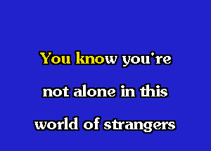 You know you're

not alone in this

world of strangers