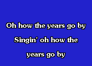 Oh how the years go by

Singin' oh how the

years go by